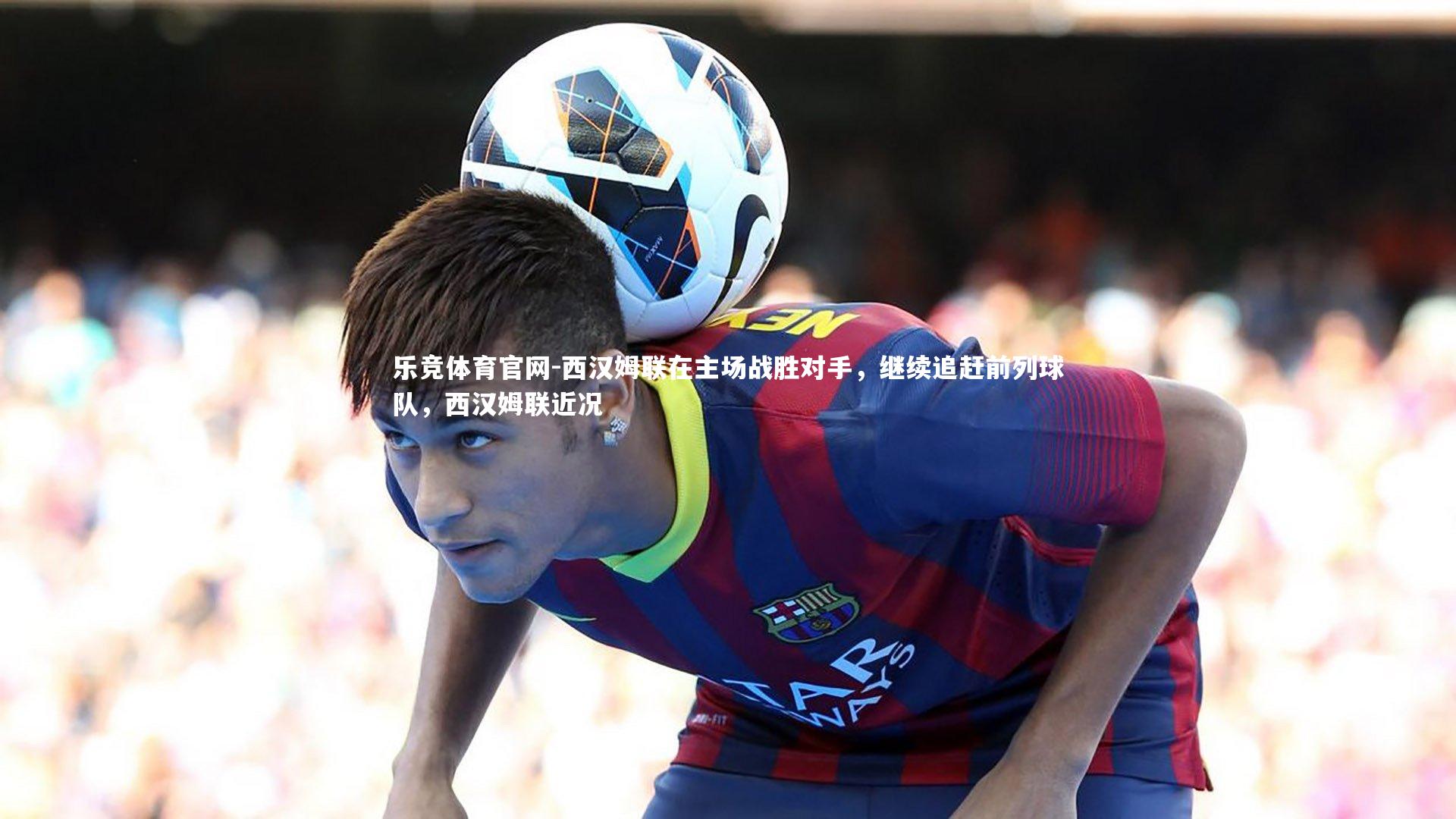 西汉姆联在主场战胜对手，继续追赶前列球队，西汉姆联近况